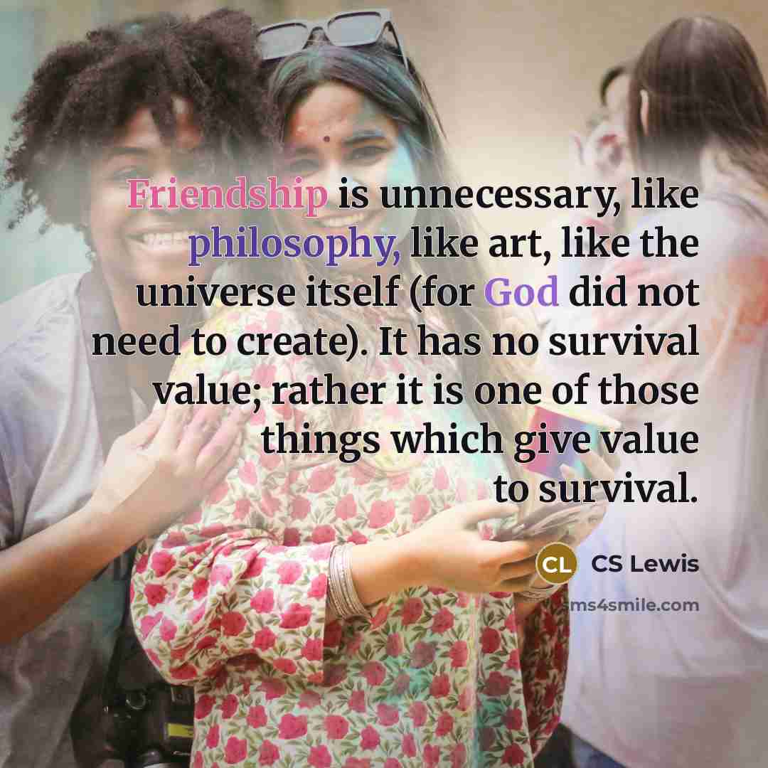 “Friendship is unnecessary, like philosophy, like art, like the universe itself (for God did not need to create). It has no survival value; rather it is one of those things which give value to survival.” quote by CS Lewis