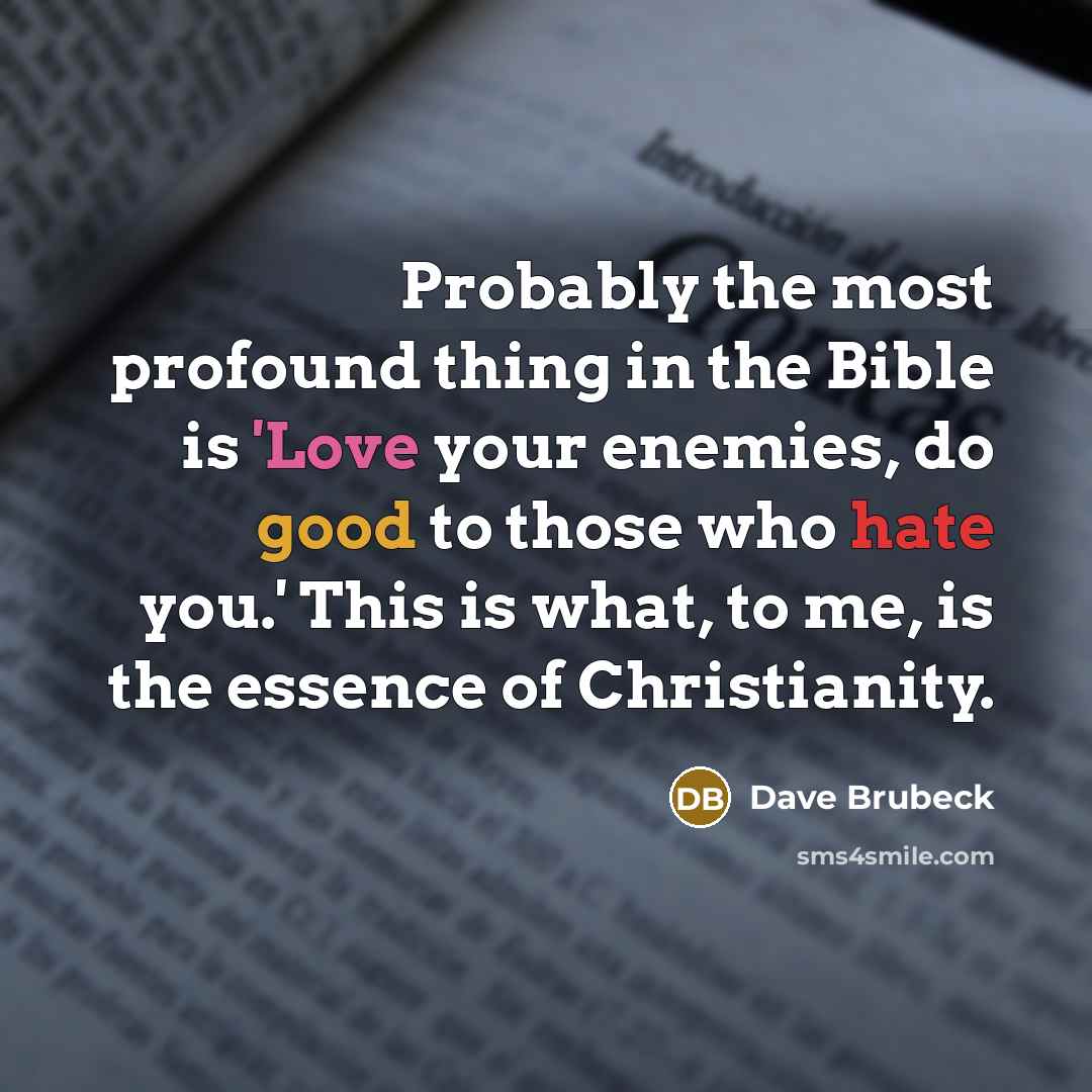 “Probably the most profound thing in the Bible is 'Love your enemies, do good to those who hate you.' This is what, to me, is the essence of Christianity.” quote by Dave Brubeck