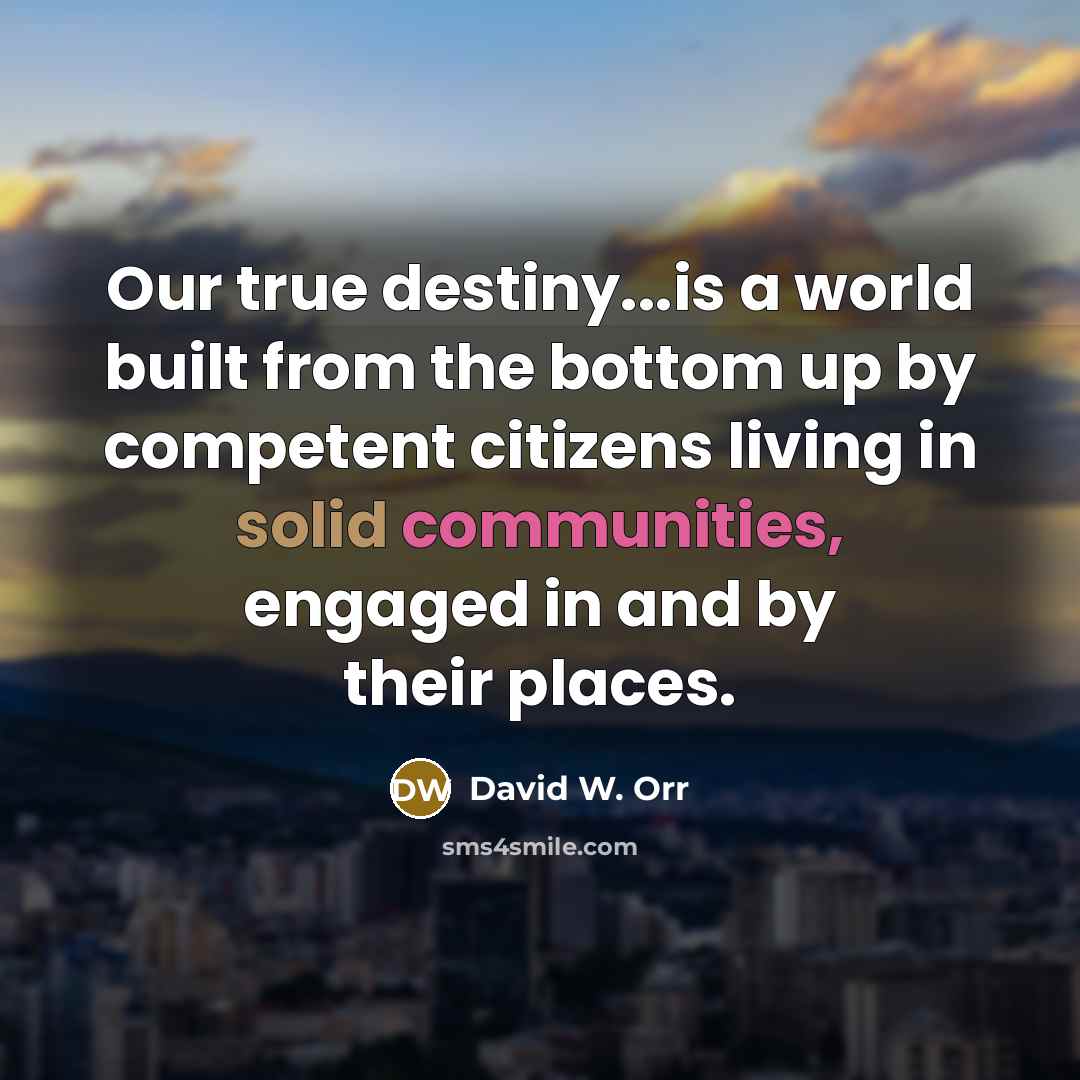 “Our true destiny...is a world built from the bottom up by competent citizens living in solid communities, engaged in and by their places.” quote by David W. Orr