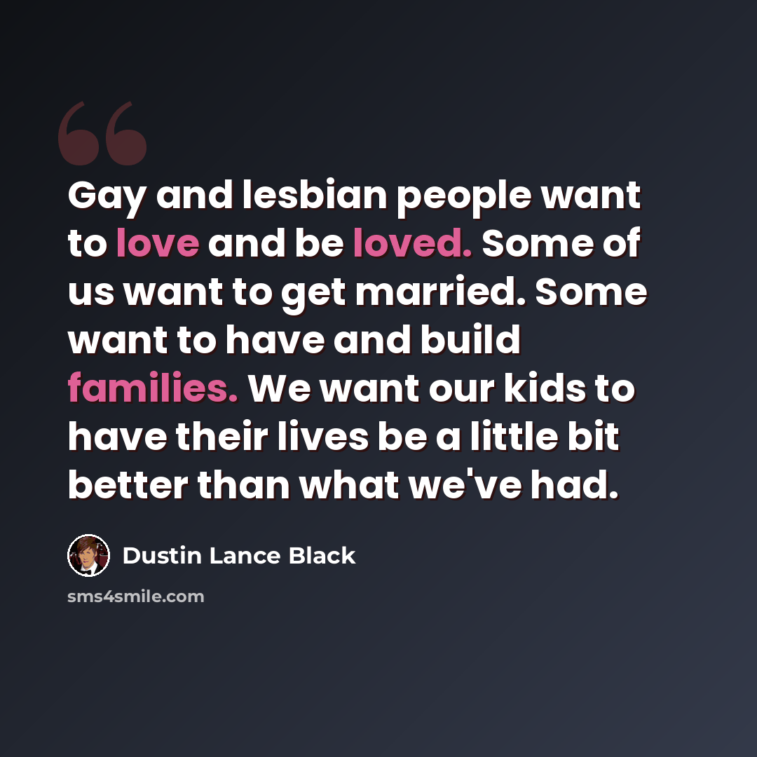 “Gay and lesbian people want to love and be loved. Some of us want to get married. Some want to have and build families. We want our kids to have their lives be a little bit better than what we've had.” quote by Dustin Lance Black