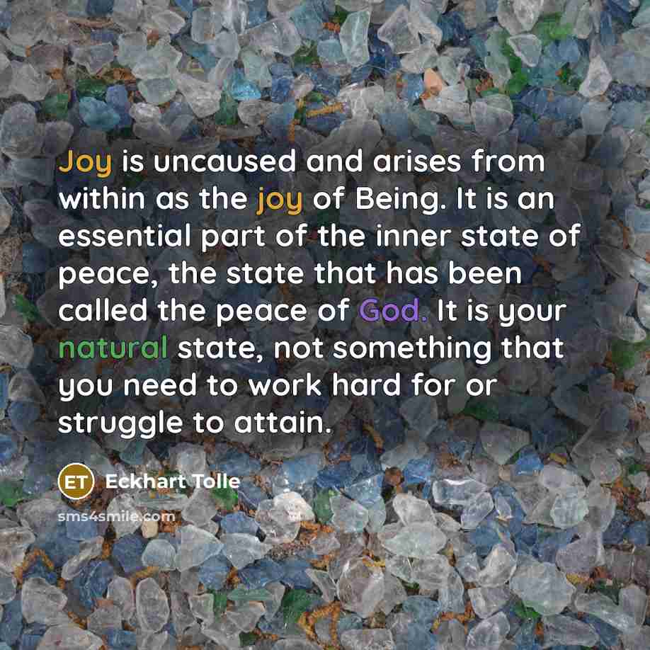 “Joy is uncaused and arises from within as the joy of Being. It is an essential part of the inner state of peace, the state that has been called the peace of God. It is your natural state, not something that you need to work hard for or struggle to attain.” quote by Eckhart Tolle