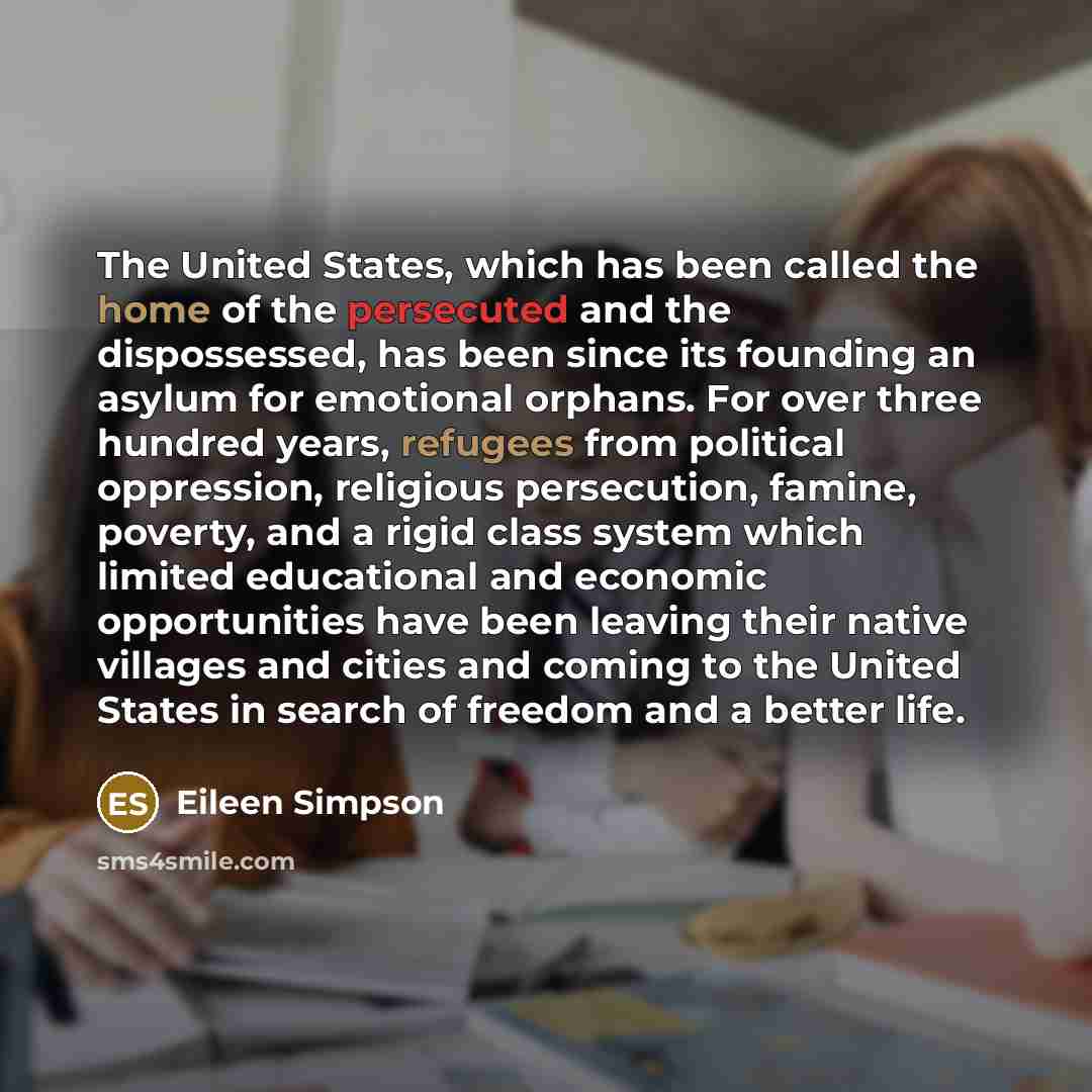 “The United States, which has been called the home of the persecuted and the dispossessed, has been since its founding an asylum for emotional orphans. For over three hundred years, refugees from political oppression, religious persecution, famine, poverty, and a rigid class system which limited…” quote by Eileen Simpson