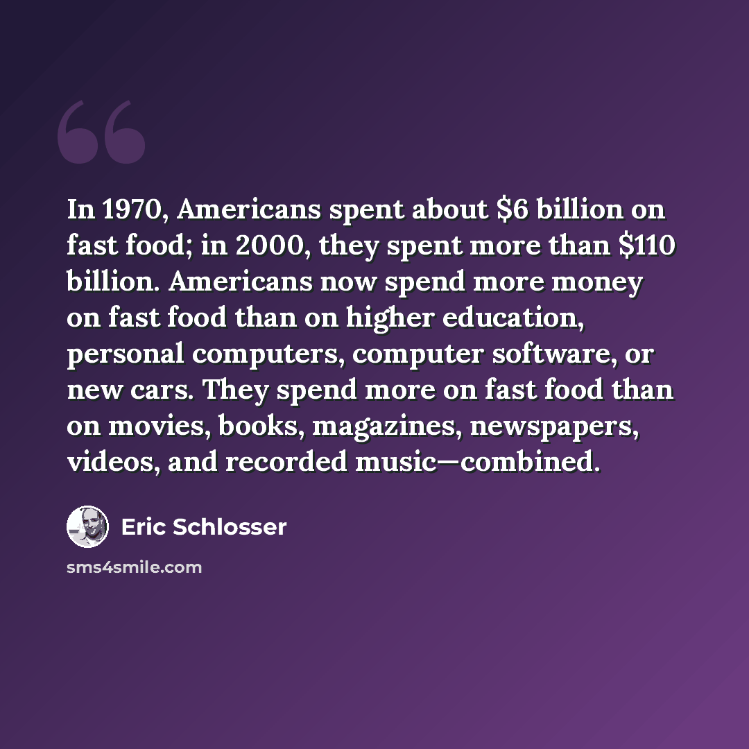 “In 1970, Americans spent about $6 billion on fast food; in 2000, they spent more than $110 billion. Americans now spend more money on fast food than on higher education, personal computers, computer software, or new cars. They spend more on fast food than on movies, books, magazines, newspapers…” quote by Eric Schlosser