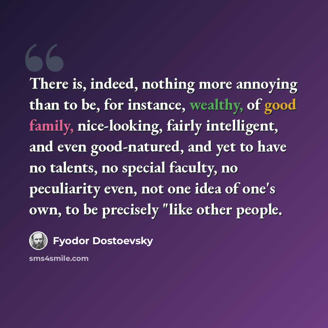 “There is, indeed, nothing more annoying than to be, for instance, wealthy, of good family, nice-looking, fairly intelligent, and even good-natured, and yet to have no talents, no special faculty, no peculiarity even, not one idea of one's own, to be precisely "like other people.” quote by Fyodor Dostoevsky