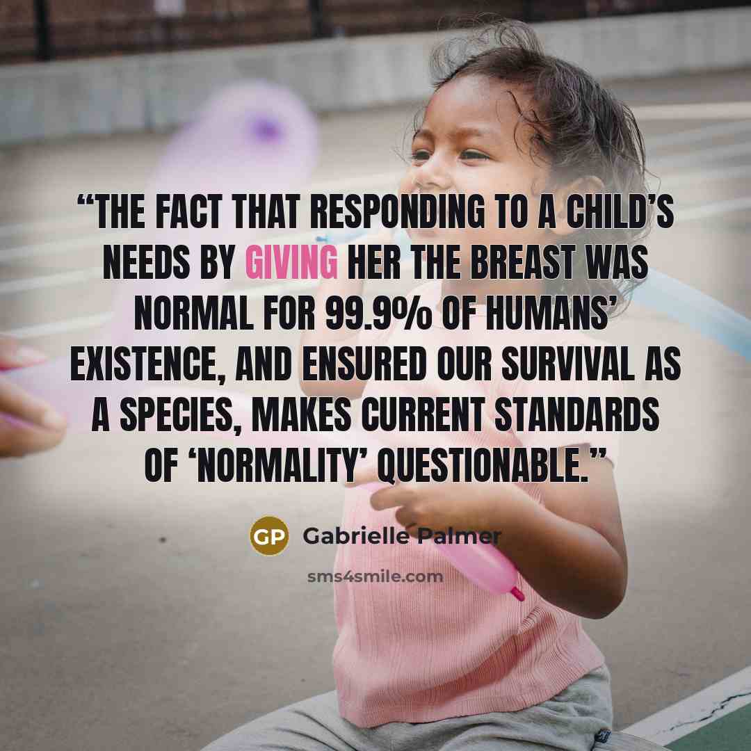 “The fact that responding to a child’s needs by giving her the breast was normal for 99.9% of humans’ existence, and ensured our survival as a species, makes current standards of ‘normality’ questionable.” quote by Gabrielle Palmer