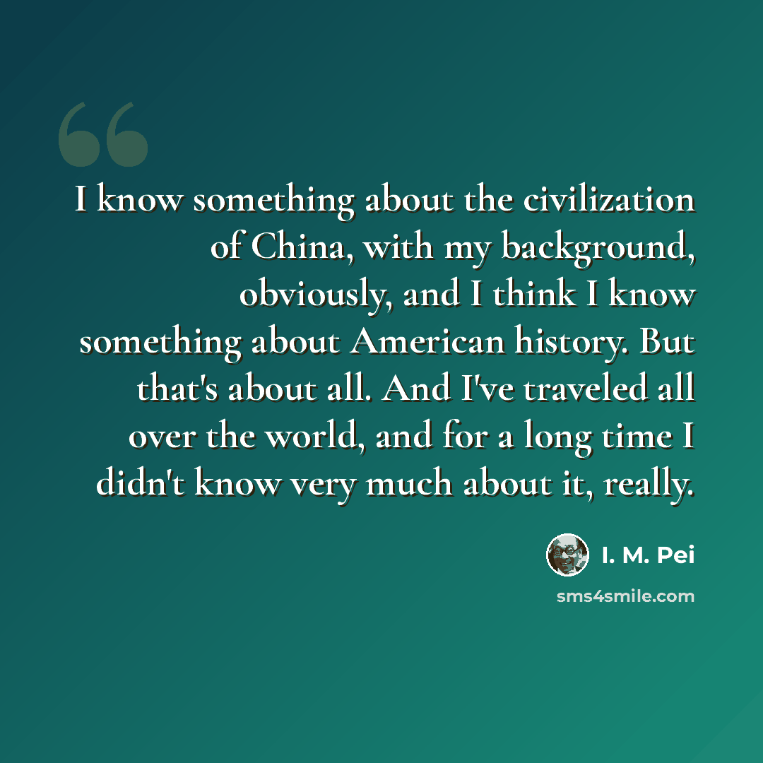 “I know something about the civilization of China, with my background, obviously, and I think I know something about American history. But that's about all. And I've traveled all over the world, and for a long time I didn't know very much about it, really.” quote by I. M. Pei