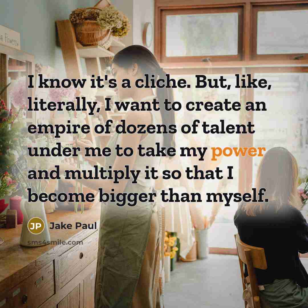 “I know it's a cliche. But, like, literally, I want to create an empire of dozens of talent under me to take my power and multiply it so that I become bigger than myself.” quote by Jake Paul