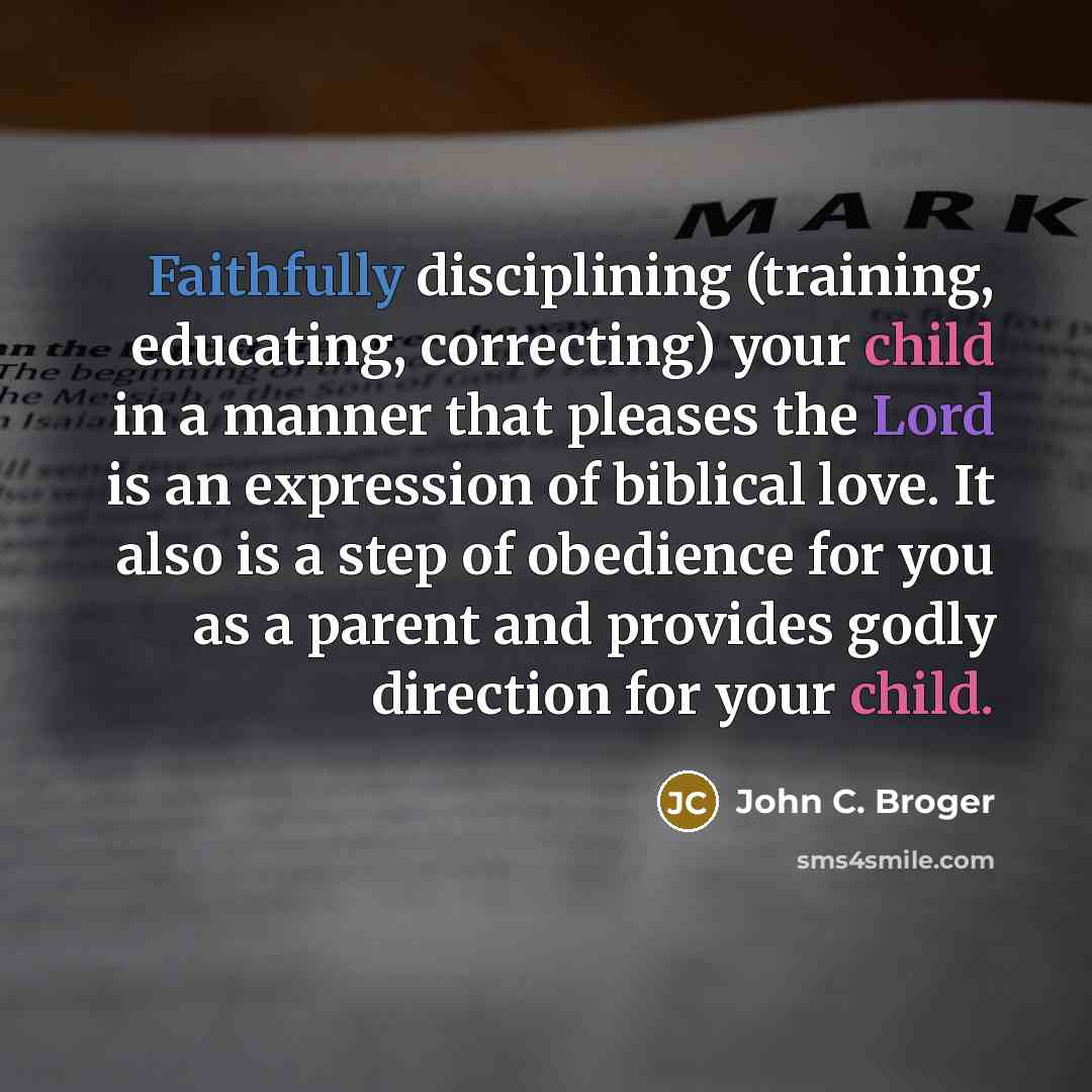 “Faithfully disciplining (training, educating, correcting) your child in a manner that pleases the Lord is an expression of biblical love. It also is a step of obedience for you as a parent and provides godly direction for your child.” quote by John C. Broger