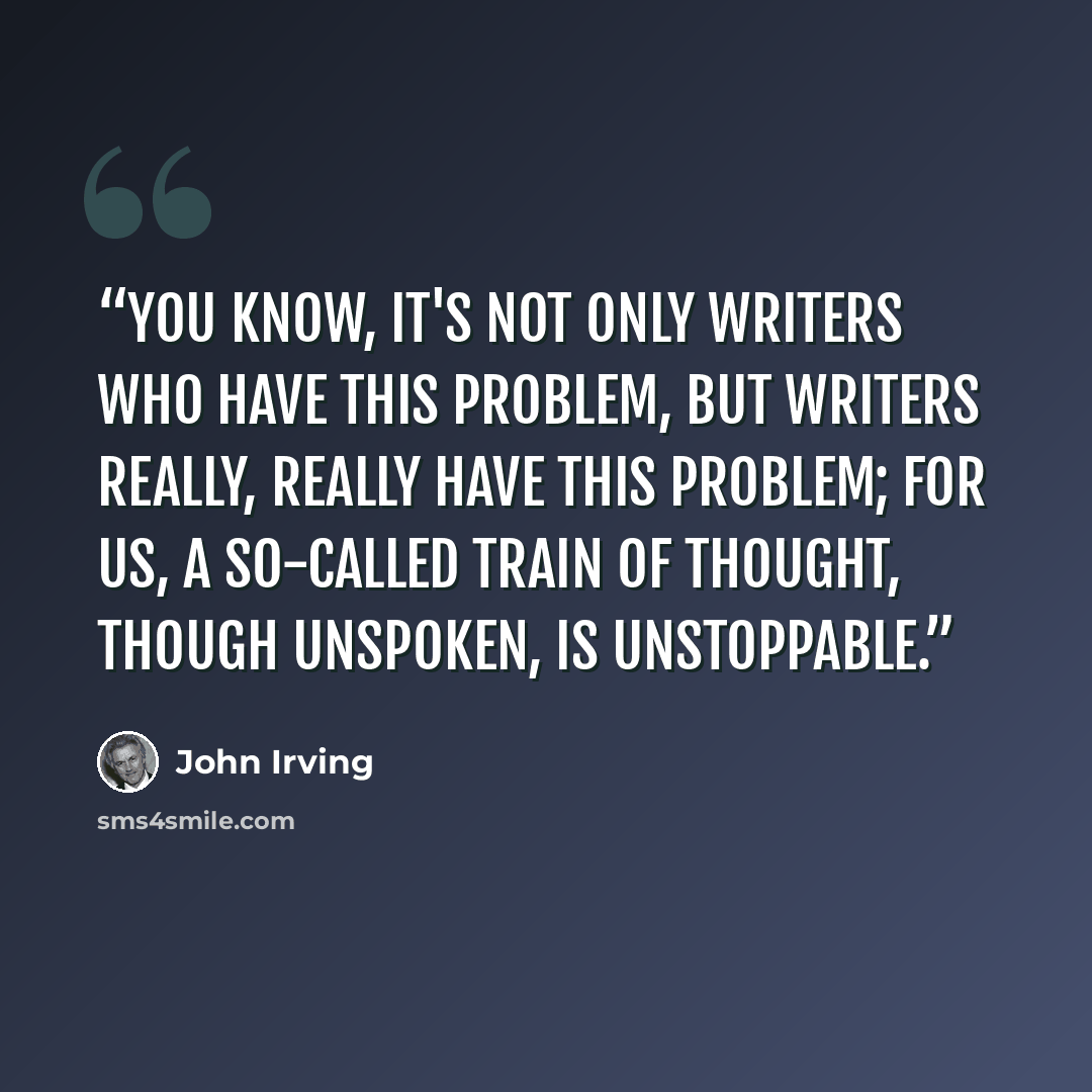 “You know, it's not only writers who have this problem, but writers really, really have this problem; for us, a so-called train of thought, though unspoken, is unstoppable.” quote by John Irving