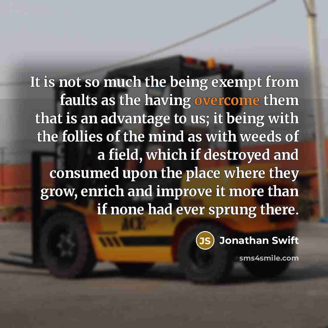 “It is not so much the being exempt from faults as the having overcome them that is an advantage to us; it being with the follies of the mind as with weeds of a field, which if destroyed and consumed upon the place where they grow, enrich and improve it more than if none had ever sprung there.” quote by Jonathan Swift