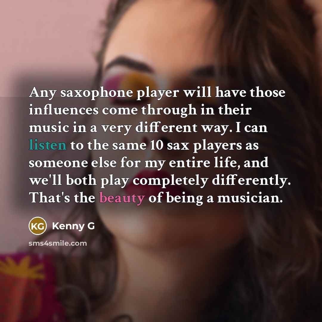 “Any saxophone player will have those influences come through in their music in a very different way. I can listen to the same 10 sax players as someone else for my entire life, and we'll both play completely differently. That's the beauty of being a musician.” quote by Kenny G