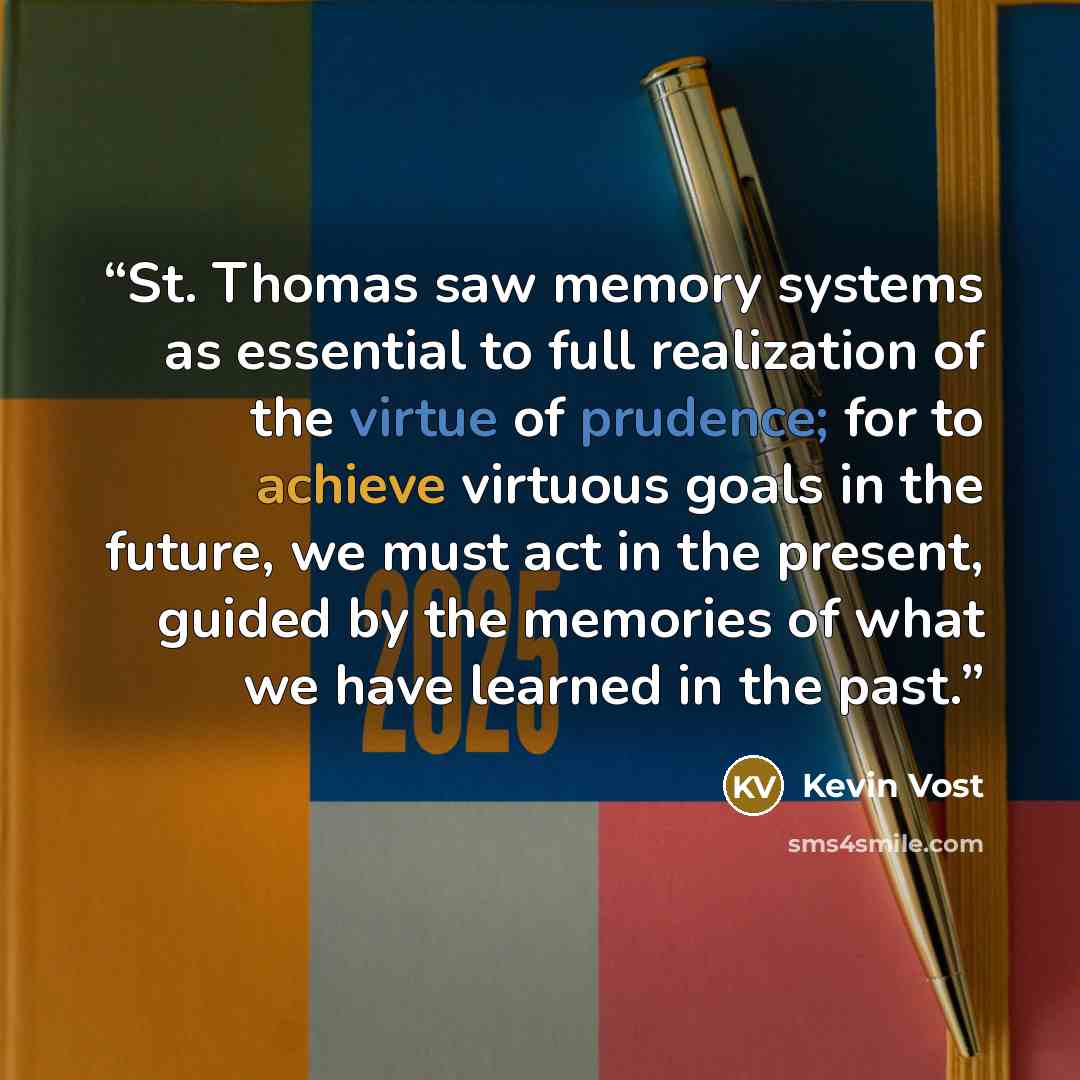 “St. Thomas saw memory systems as essential to full realization of the virtue of prudence; for to achieve virtuous goals in the future, we must act in the present, guided by the memories of what we have learned in the past.” quote by Kevin Vost