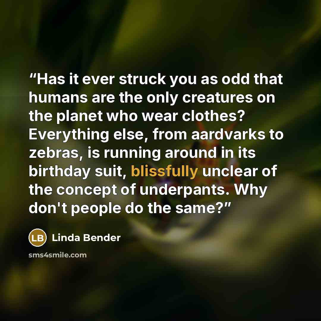 “Has it ever struck you as odd that humans are the only creatures on the planet who wear clothes? Everything else, from aardvarks to zebras, is running around in its birthday suit, blissfully unclear of the concept of underpants. Why don't people do the same?” quote by Linda Bender