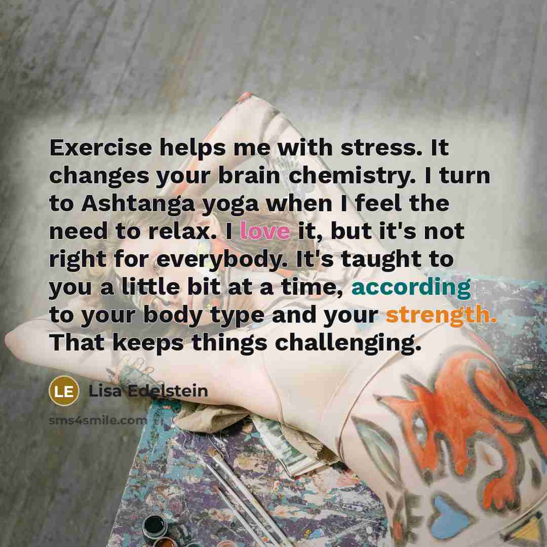 “Exercise helps me with stress. It changes your brain chemistry. I turn to Ashtanga yoga when I feel the need to relax. I love it, but it's not right for everybody. It's taught to you a little bit at a time, according to your body type and your strength. That keeps things challenging.” quote by Lisa Edelstein