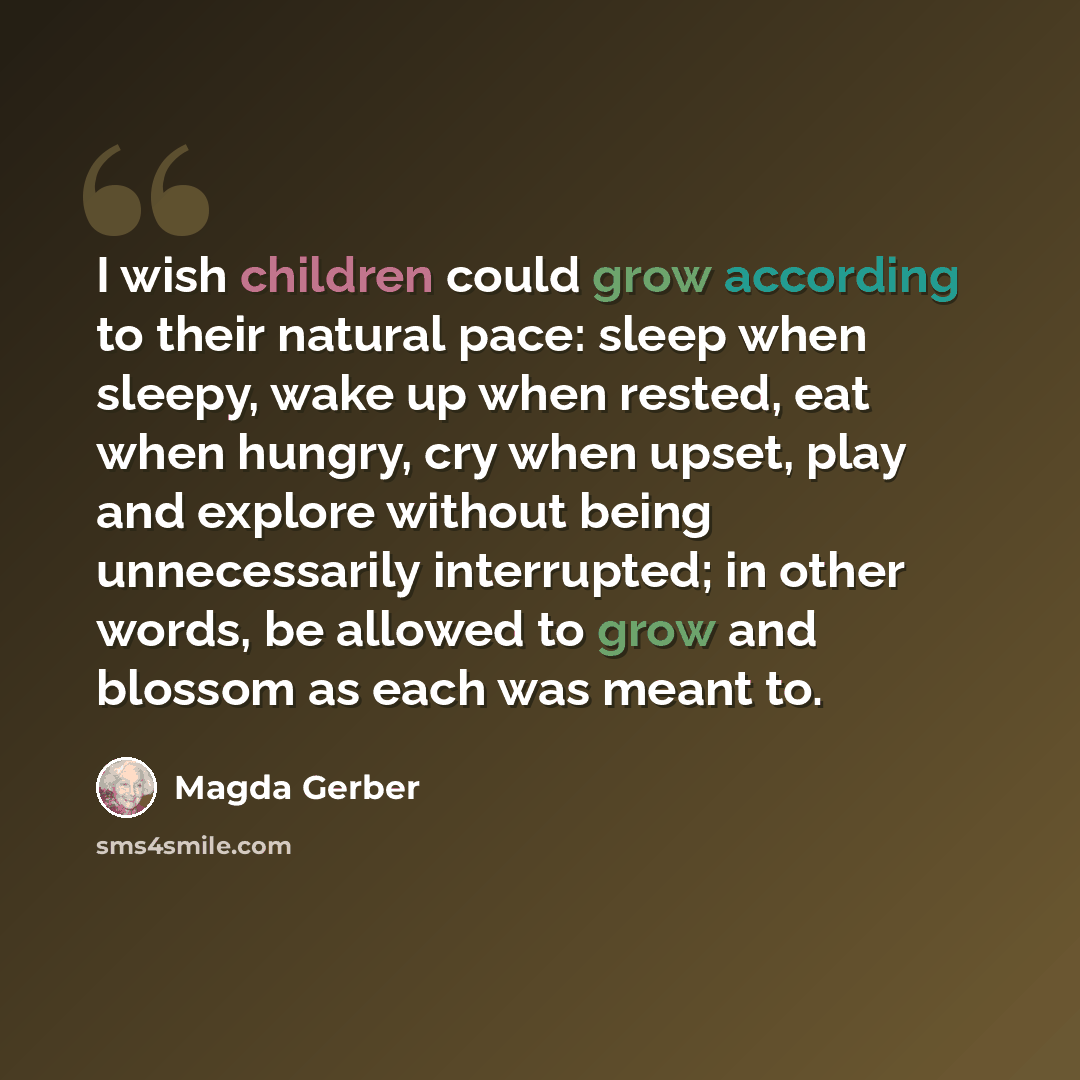 “I wish children could grow according to their natural pace: sleep when sleepy, wake up when rested, eat when hungry, cry when upset, play and explore without being unnecessarily interrupted; in other words, be allowed to grow and blossom as each was meant to.” quote by Magda Gerber