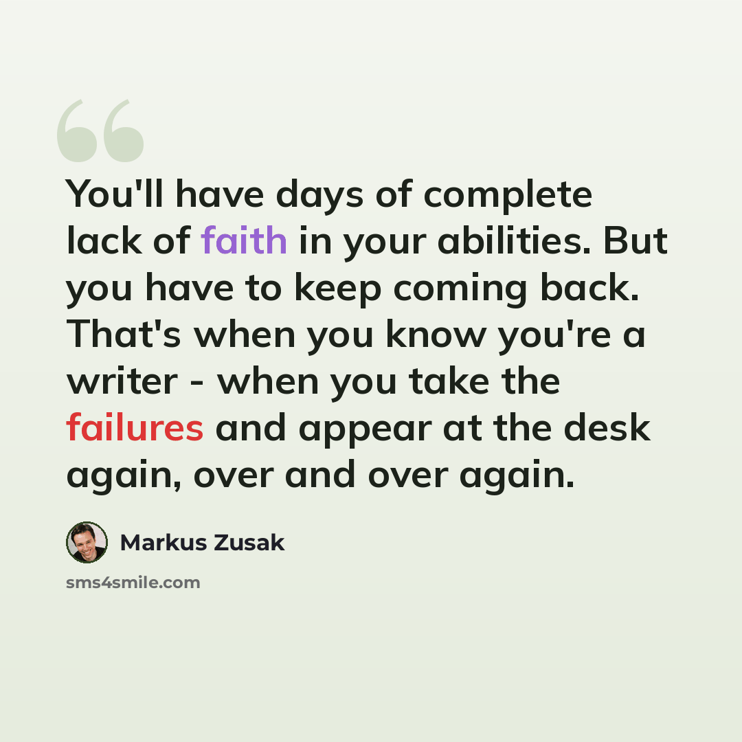 “You'll have days of complete lack of faith in your abilities. But you have to keep coming back. That's when you know you're a writer - when you take the failures and appear at the desk again, over and over again.” quote by Markus Zusak