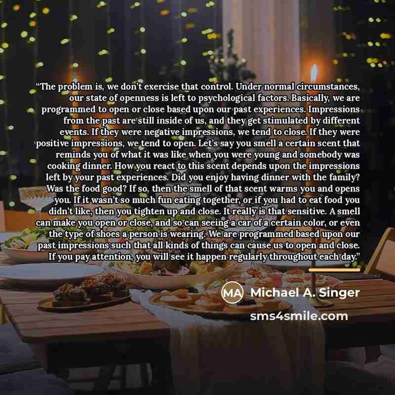 “The problem is, we don’t exercise that control. Under normal circumstances, our state of openness is left to psychological factors. Basically, we are programmed to open or close based upon our past experiences. Impressions from the past are still inside of us, and they get stimulated by different…” quote by Michael A. Singer