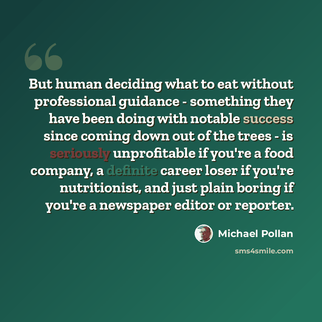 “But human deciding what to eat without professional guidance - something they have been doing with notable success since coming down out of the trees - is seriously unprofitable if you're a food company, a definite career loser if you're nutritionist, and just plain boring if you're a newspaper…” quote by Michael Pollan