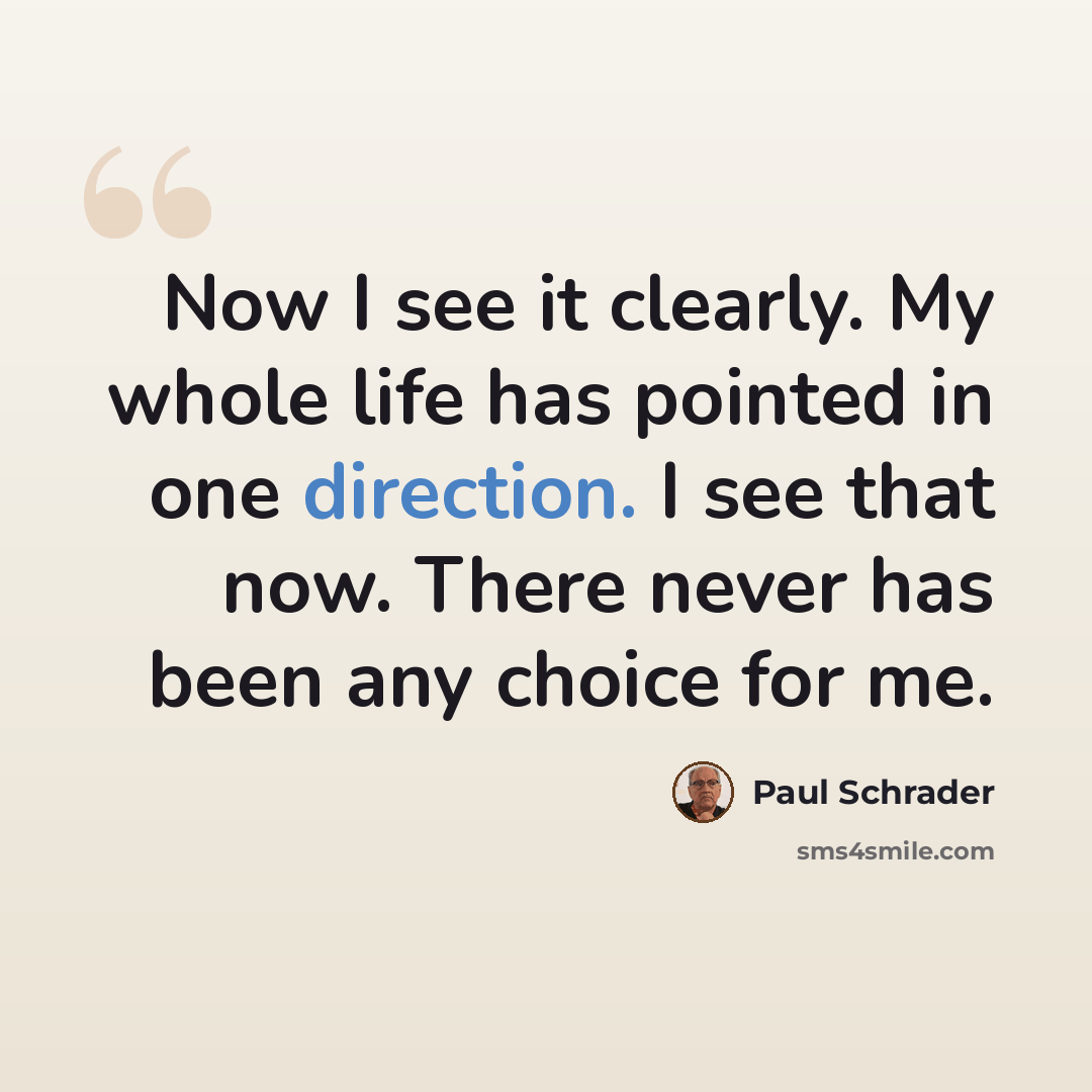 “Now I see it clearly. My whole life has pointed in one direction. I see that now. There never has been any choice for me.” quote by Paul Schrader