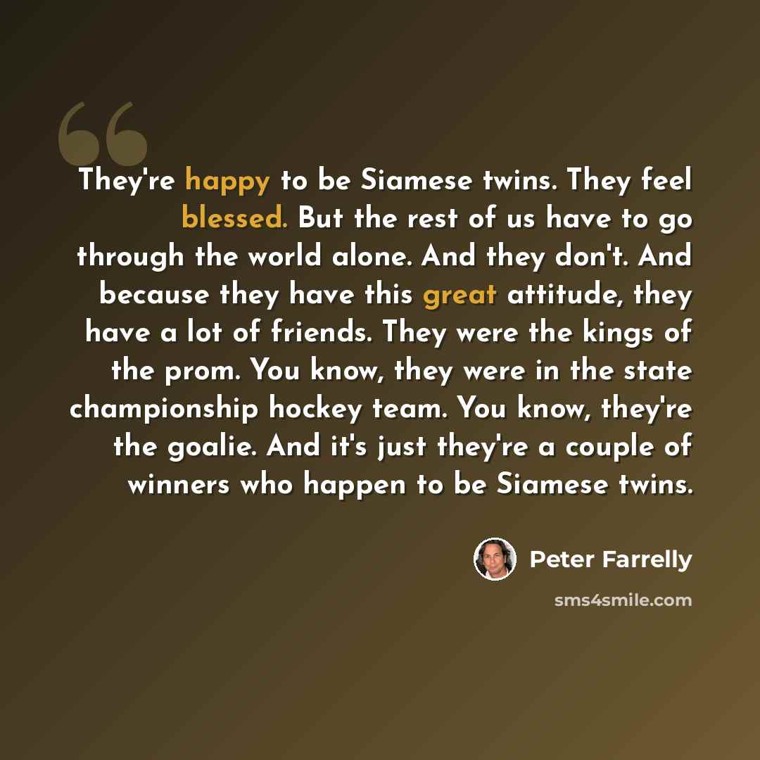 “They're happy to be Siamese twins. They feel blessed. But the rest of us have to go through the world alone. And they don't. And because they have this great attitude, they have a lot of friends. They were the kings of the prom. You know, they were in the state championship hockey team. You know…” quote by Peter Farrelly