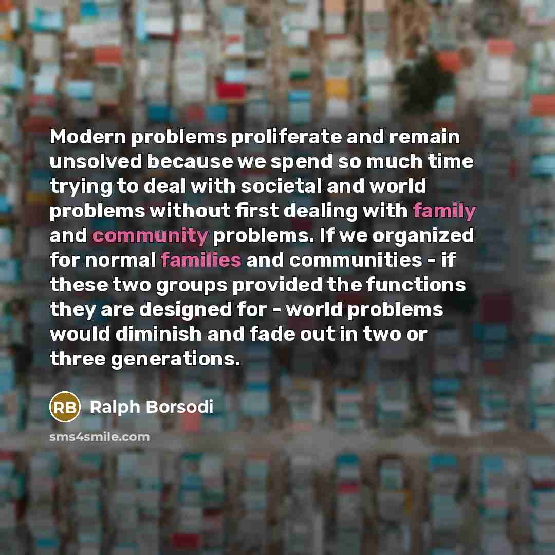 “Modern problems proliferate and remain unsolved because we spend so much time trying to deal with societal and world problems without first dealing with family and community problems. If we organized for normal families and communities - if these two groups provided the functions they are designed…” quote by Ralph Borsodi