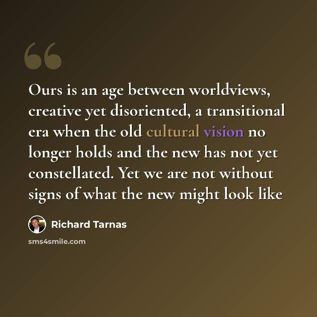 “Ours is an age between worldviews, creative yet disoriented, a transitional era when the old cultural vision no longer holds and the new has not yet constellated. Yet we are not without signs of what the new might look like” quote by Richard Tarnas