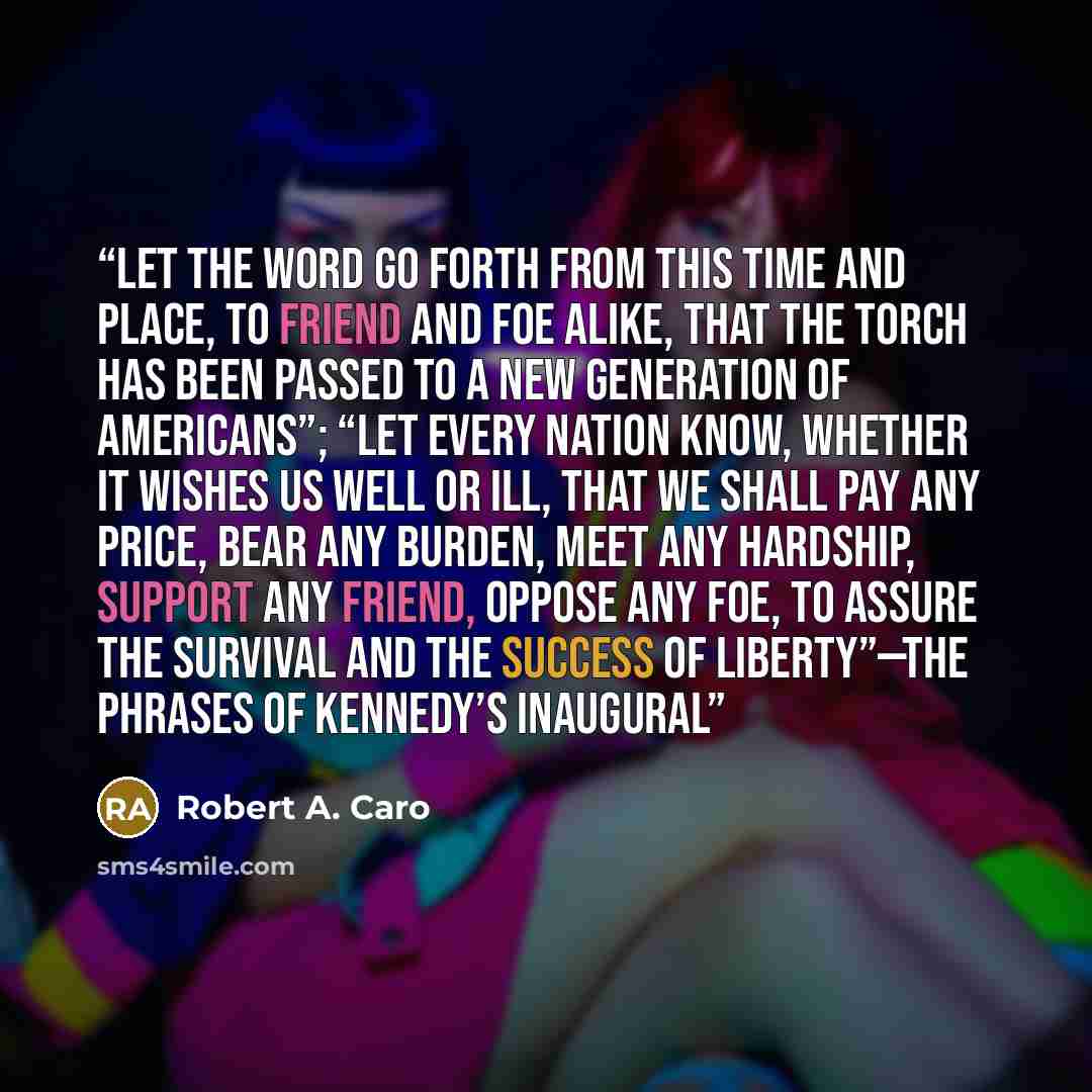 “Let the word go forth from this time and place, to friend and foe alike, that the torch has been passed to a new generation of Americans”; “Let every nation know, whether it wishes us well or ill, that we shall pay any price, bear any burden, meet any hardship, support any friend, oppose any foe…” quote by Robert A. Caro