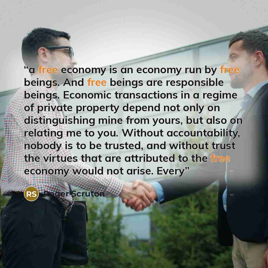 “a free economy is an economy run by free beings. And free beings are responsible beings. Economic transactions in a regime of private property depend not only on distinguishing mine from yours, but also on relating me to you. Without accountability, nobody is to be trusted, and without trust the…” quote by Roger Scruton