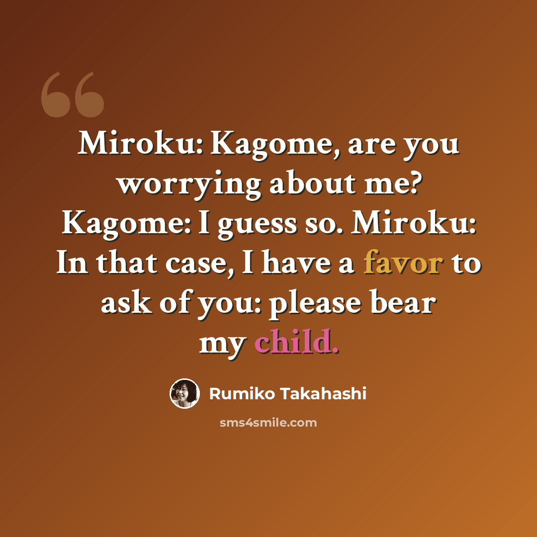 “Miroku: Kagome, are you worrying about me? Kagome: I guess so. Miroku: In that case, I have a favor to ask of you: please bear my child.” quote by Rumiko Takahashi