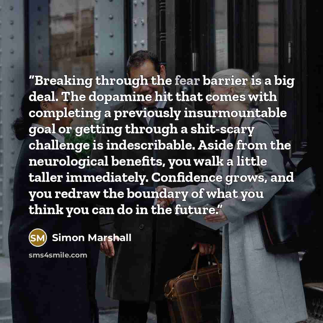“Breaking through the fear barrier is a big deal. The dopamine hit that comes with completing a previously insurmountable goal or getting through a shit-scary challenge is indescribable. Aside from the neurological benefits, you walk a little taller immediately. Confidence grows, and you redraw the…” quote by Simon Marshall