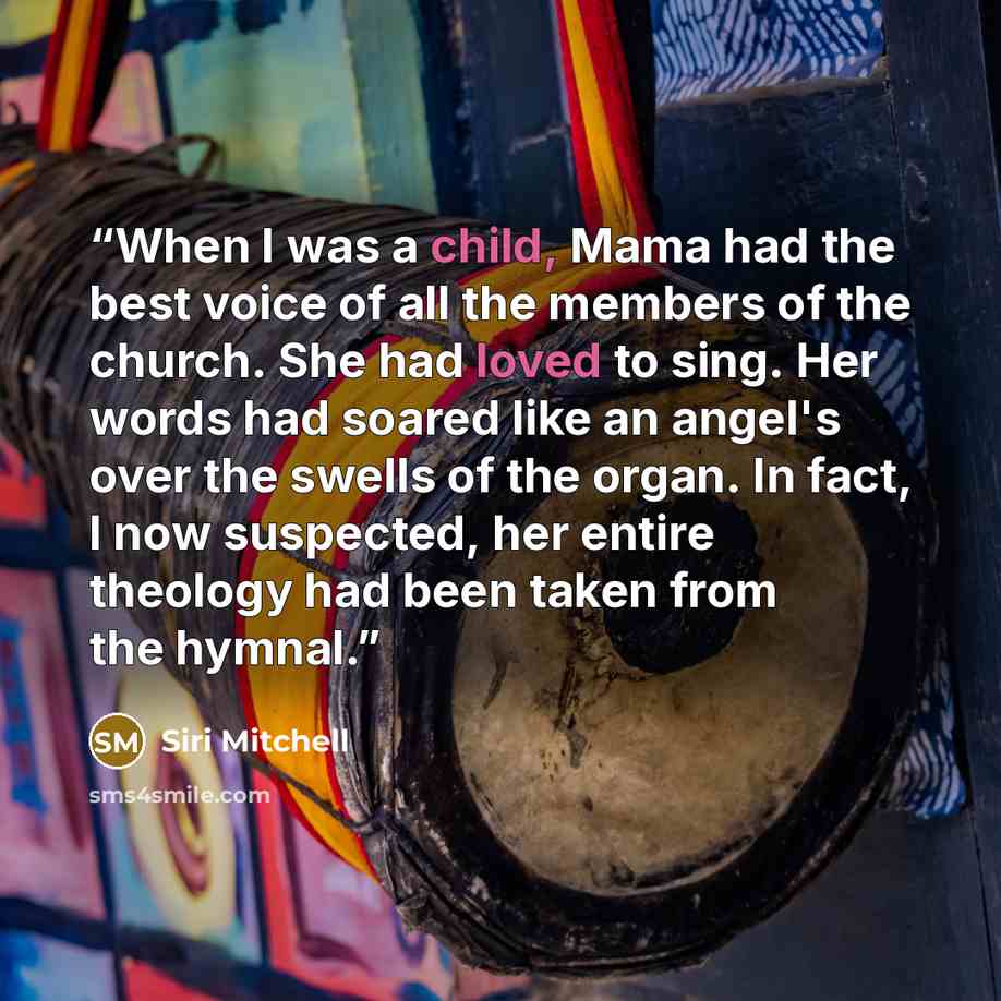 “When I was a child, Mama had the best voice of all the members of the church. She had loved to sing. Her words had soared like an angel's over the swells of the organ. In fact, I now suspected, her entire theology had been taken from the hymnal.” quote by Siri Mitchell