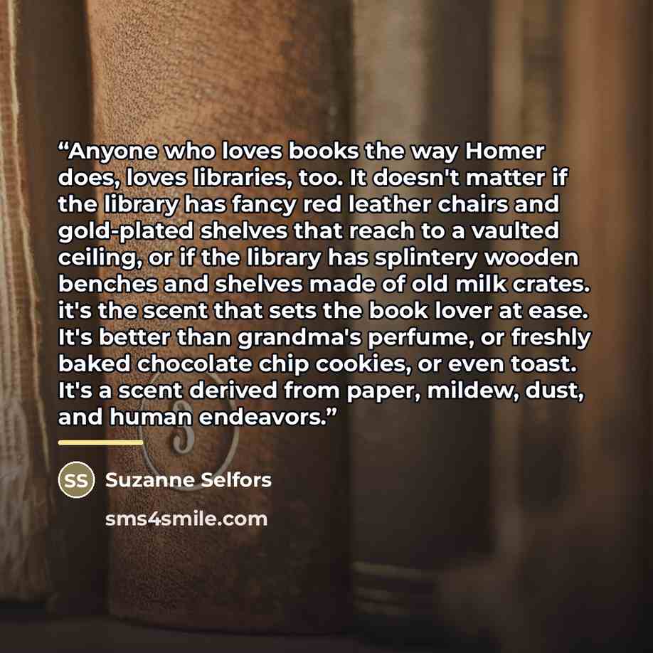 “Anyone who loves books the way Homer does, loves libraries, too. It doesn't matter if the library has fancy red leather chairs and gold-plated shelves that reach to a vaulted ceiling, or if the library has splintery wooden benches and shelves made of old milk crates. it's the scent that sets the…” quote by Suzanne Selfors