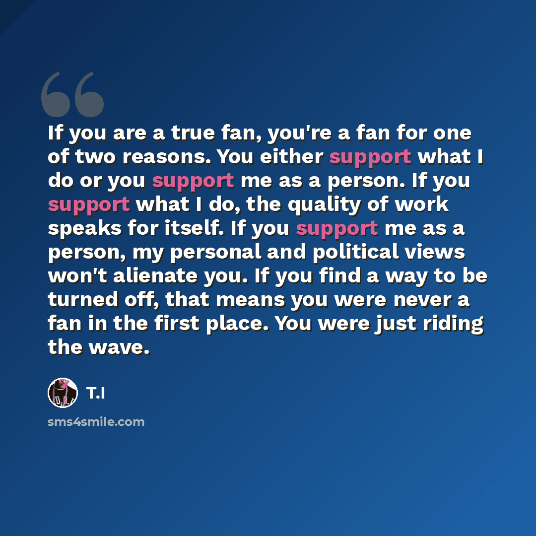 “If you are a true fan, you're a fan for one of two reasons. You either support what I do or you support me as a person. If you support what I do, the quality of work speaks for itself. If you support me as a person, my personal and political views won't alienate you. If you find a way to be turned…” quote by T.I