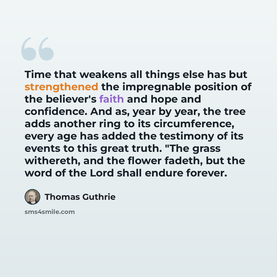 “Time that weakens all things else has but strengthened the impregnable position of the believer's faith and hope and confidence. And as, year by year, the tree adds another ring to its circumference, every age has added the testimony of its events to this great truth. "The grass withereth, and the…” quote by Thomas Guthrie