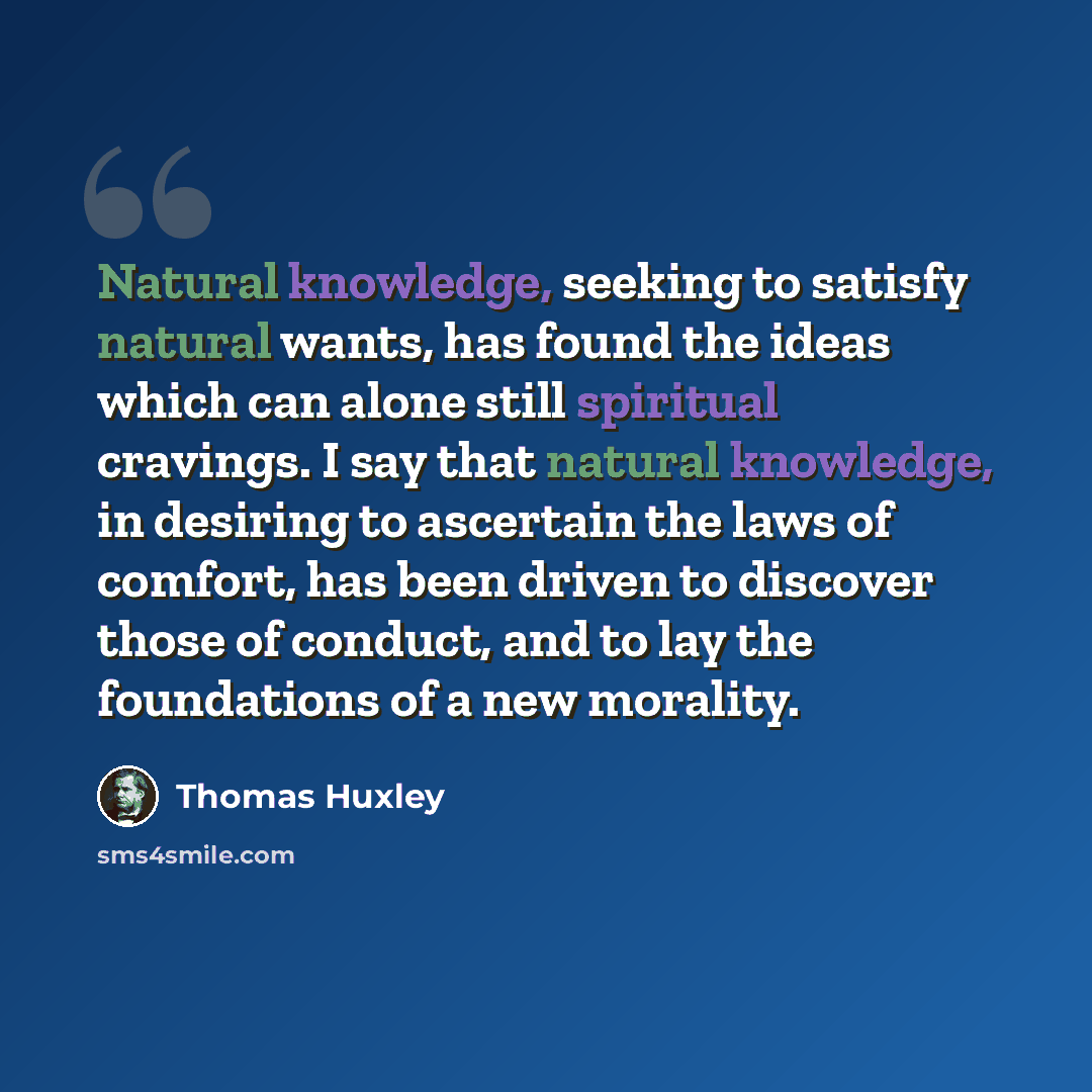 “Natural knowledge, seeking to satisfy natural wants, has found the ideas which can alone still spiritual cravings. I say that natural knowledge, in desiring to ascertain the laws of comfort, has been driven to discover those of conduct, and to lay the foundations of a new morality.” quote by Thomas Huxley
