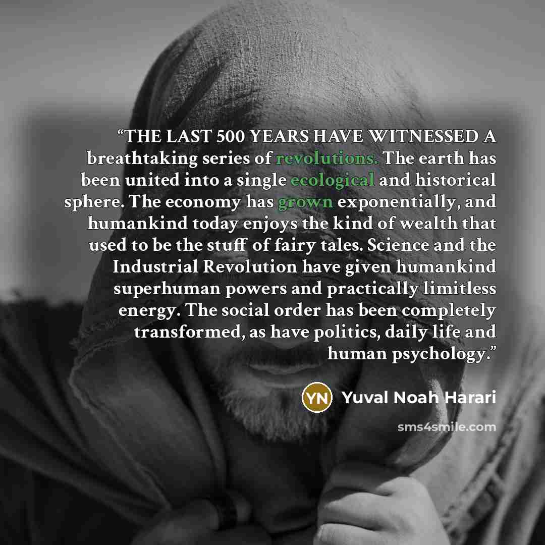 “THE LAST 500 YEARS HAVE WITNESSED A breathtaking series of revolutions. The earth has been united into a single ecological and historical sphere. The economy has grown exponentially, and humankind today enjoys the kind of wealth that used to be the stuff of fairy tales. Science and the Industrial…” quote by Yuval Noah Harari
