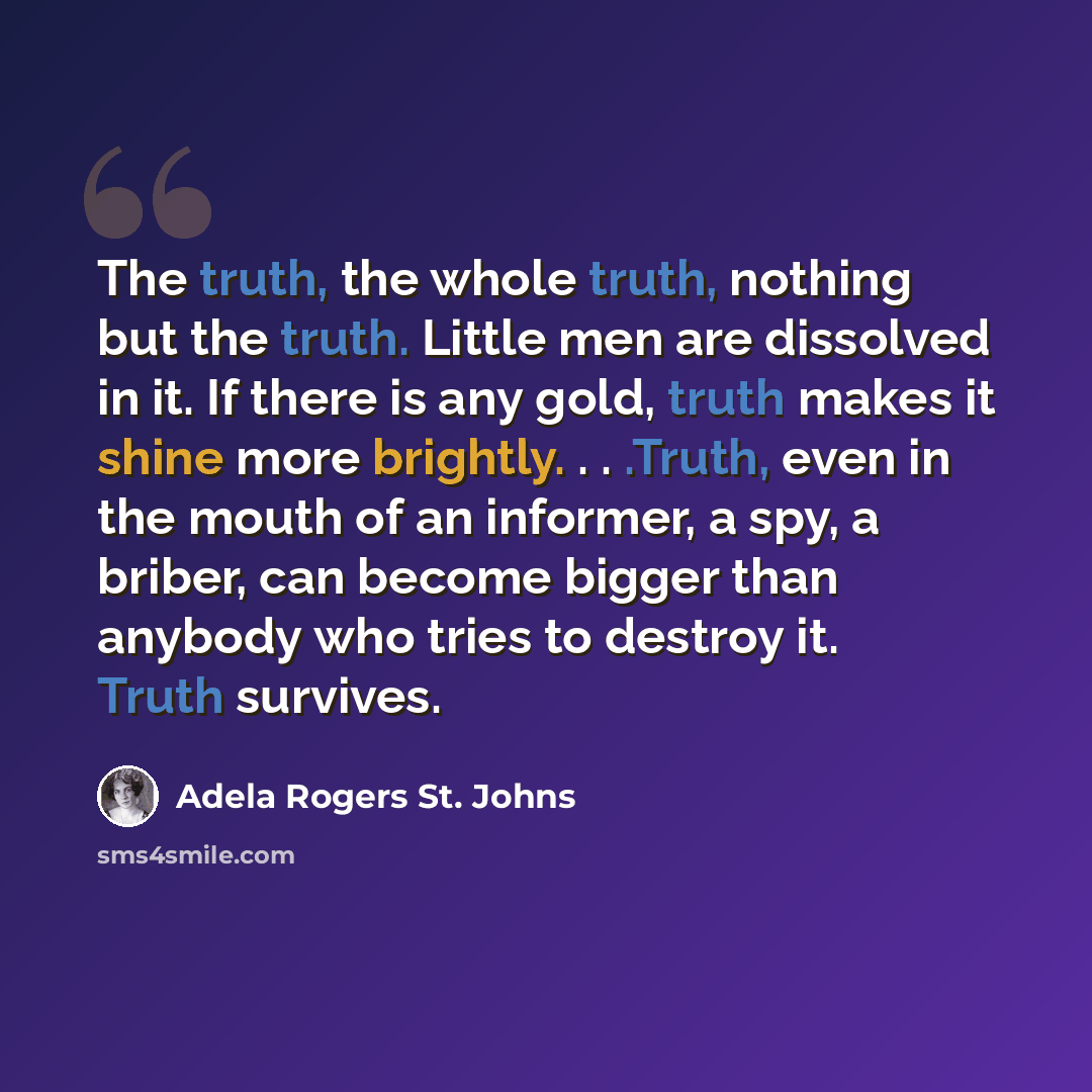 “The truth, the whole truth, nothing but the truth. Little men are dissolved in it. If there is any gold, truth makes it shine more brightly. . . .Truth, even in the mouth of an informer, a spy, a briber, can become bigger than anybody who tries to destroy it. Truth survives.” quote by Adela Rogers St. Johns
