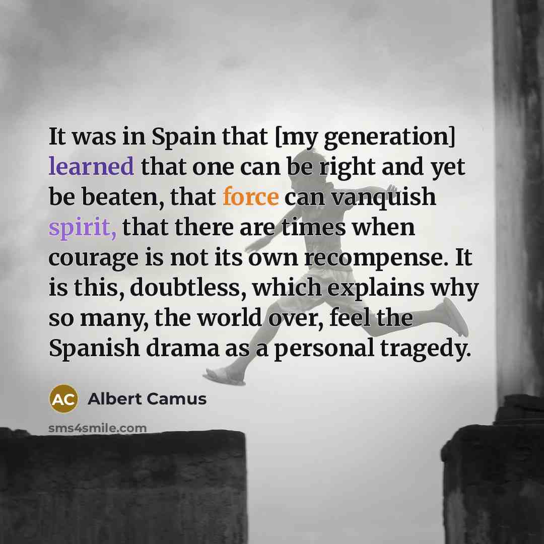“It was in Spain that [my generation] learned that one can be right and yet be beaten, that force can vanquish spirit, that there are times when courage is not its own recompense. It is this, doubtless, which explains why so many, the world over, feel the Spanish drama as a personal tragedy.” quote by Albert Camus