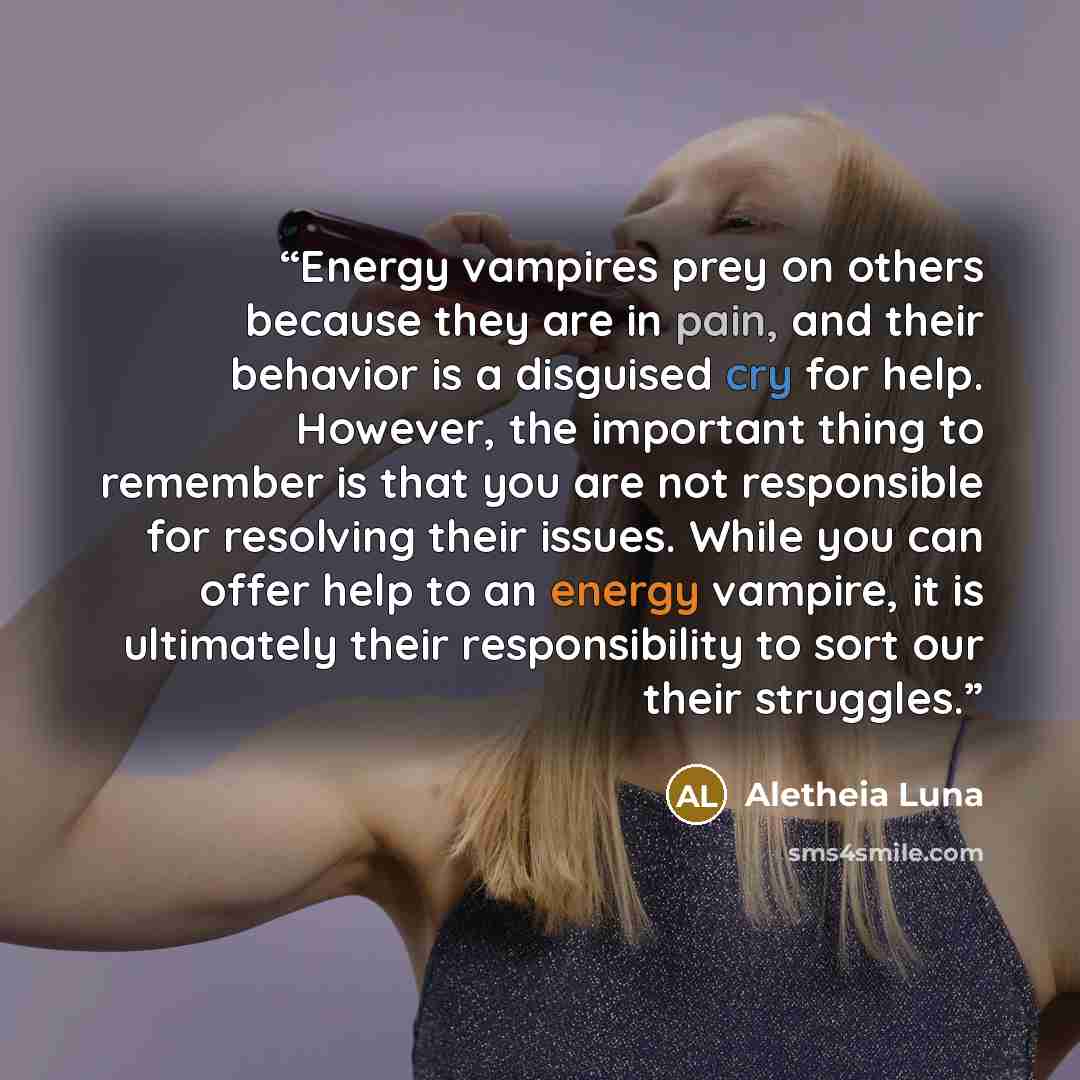 “Energy vampires prey on others because they are in pain, and their behavior is a disguised cry for help. However, the important thing to remember is that you are not responsible for resolving their issues. While you can offer help to an energy vampire, it is ultimately their responsibility to sort…” quote by Aletheia Luna