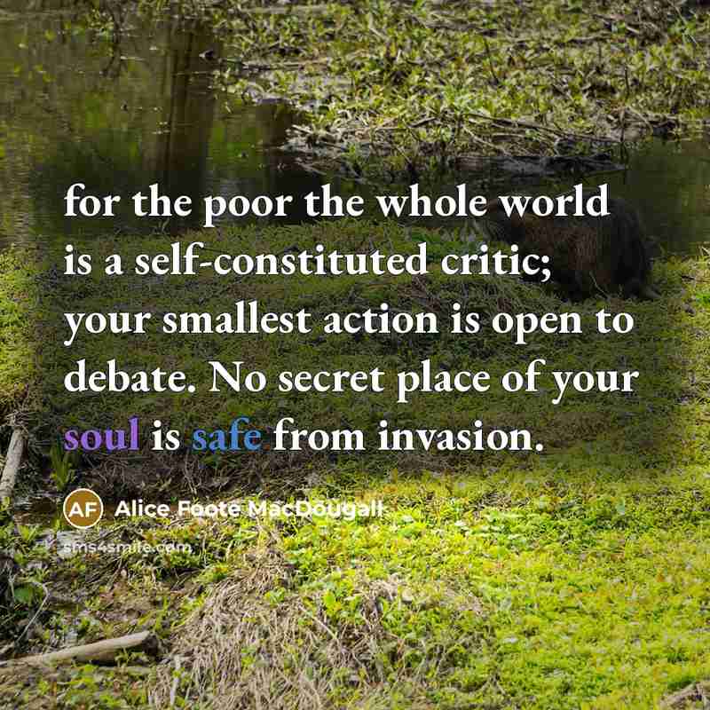 “for the poor the whole world is a self-constituted critic; your smallest action is open to debate. No secret place of your soul is safe from invasion.” quote by Alice Foote MacDougall