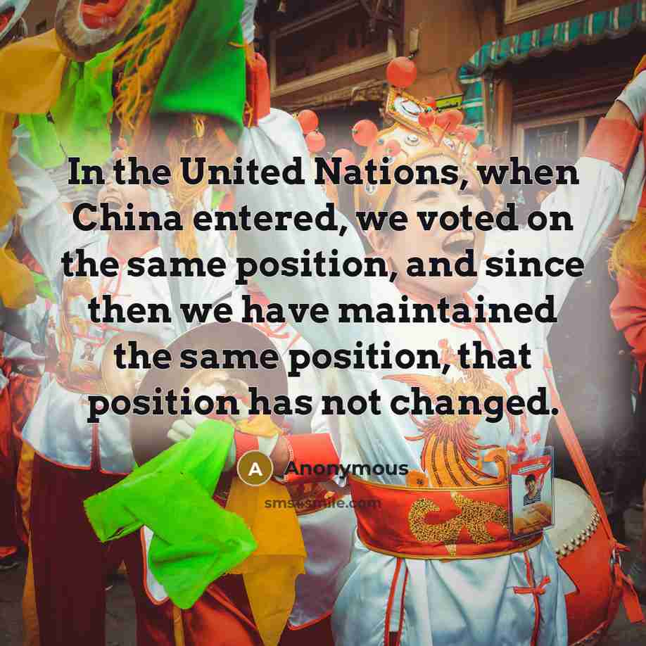 “In the United Nations, when China entered, we voted on the same position, and since then we have maintained the same position, that position has not changed.” quote by Anonymous
