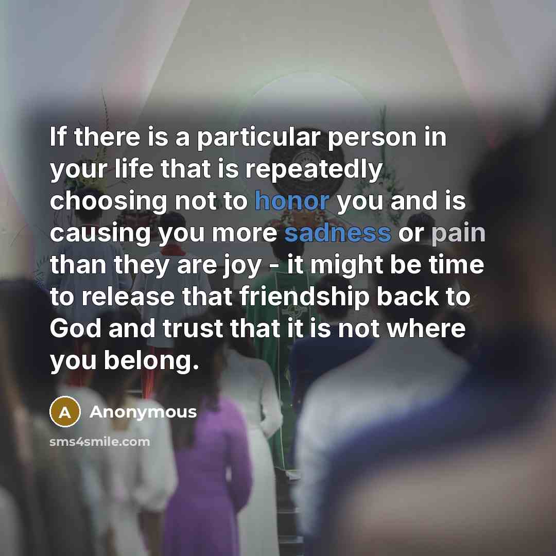 “If there is a particular person in your life that is repeatedly choosing not to honor you and is causing you more sadness or pain than they are joy - it might be time to release that friendship back to God and trust that it is not where you belong.” quote by Anonymous