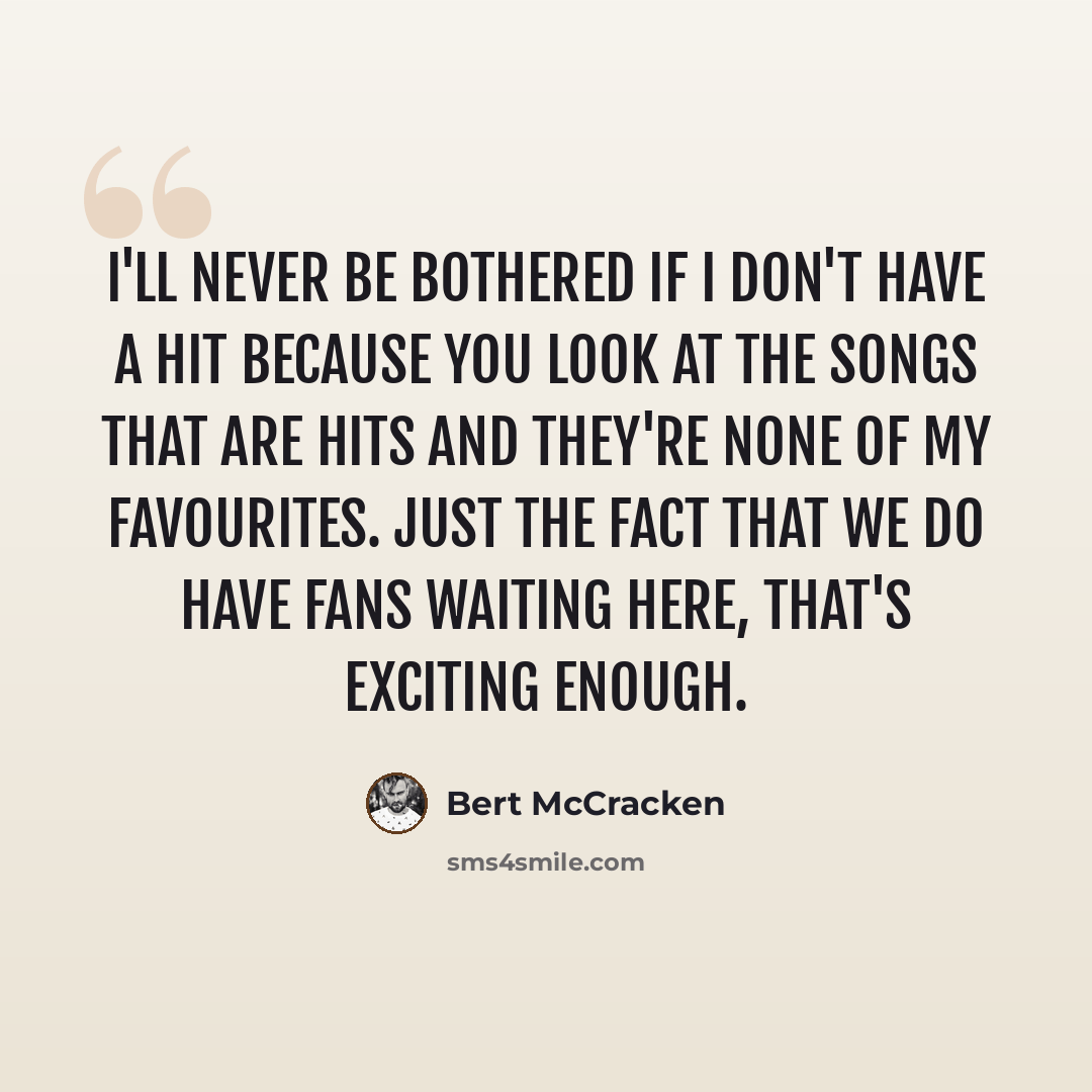 “I'll never be bothered if I don't have a hit because you look at the songs that are hits and they're none of my favourites. Just the fact that we do have fans waiting here, that's exciting enough.” quote by Bert McCracken