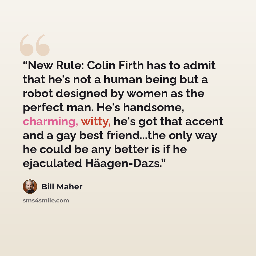 “New Rule: Colin Firth has to admit that he's not a human being but a robot designed by women as the perfect man. He's handsome, charming, witty, he's got that accent and a gay best friend...the only way he could be any better is if he ejaculated Häagen-Dazs.” quote by Bill Maher