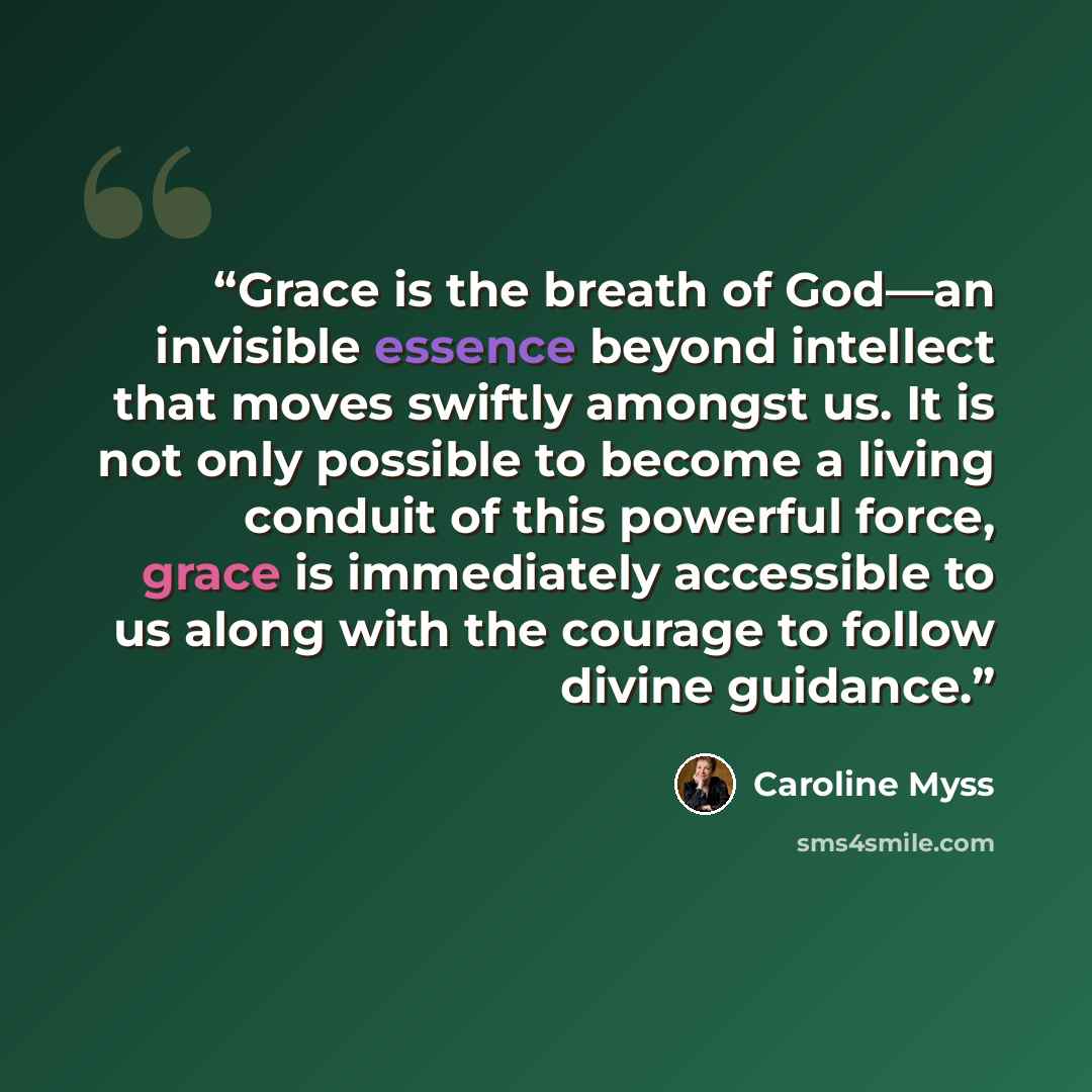 “Grace is the breath of God—an invisible essence beyond intellect that moves swiftly amongst us. It is not only possible to become a living conduit of this powerful force, grace is immediately accessible to us along with the courage to follow divine guidance.” quote by Caroline Myss
