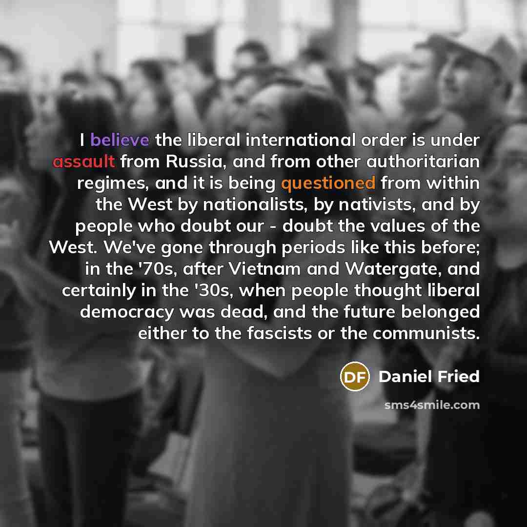 “I believe the liberal international order is under assault from Russia, and from other authoritarian regimes, and it is being questioned from within the West by nationalists, by nativists, and by people who doubt our - doubt the values of the West. We've gone through periods like this before; in…” quote by Daniel Fried