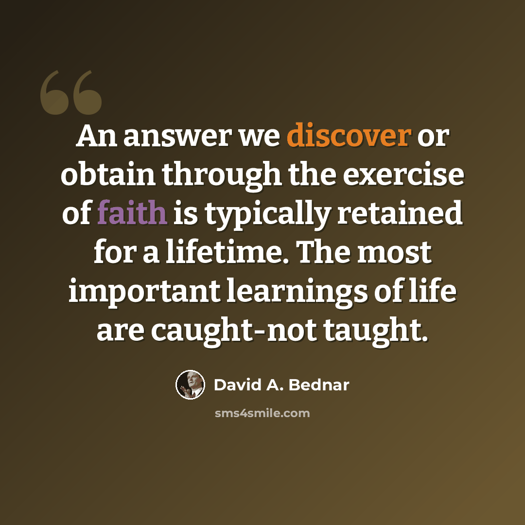 “An answer we discover or obtain through the exercise of faith is typically retained for a lifetime. The most important learnings of life are caught-not taught.” quote by David A. Bednar
