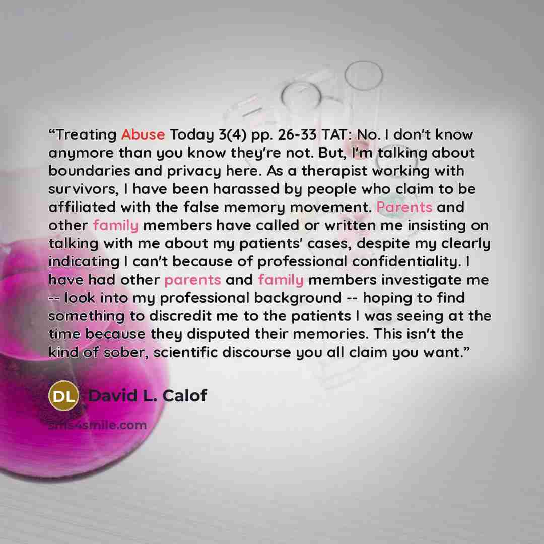 “Treating Abuse Today 3(4) pp. 26-33 TAT: No. I don't know anymore than you know they're not. But, I'm talking about boundaries and privacy here. As a therapist working with survivors, I have been harassed by people who claim to be affiliated with the false memory movement. Parents and other family…” quote by David L. Calof