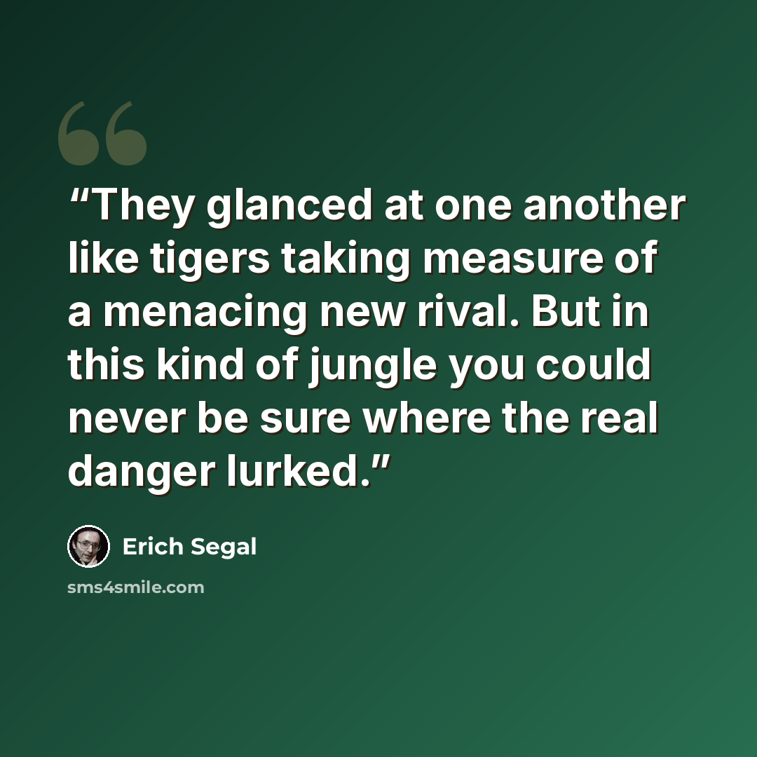 “They glanced at one another like tigers taking measure of a menacing new rival. But in this kind of jungle you could never be sure where the real danger lurked.” quote by Erich Segal