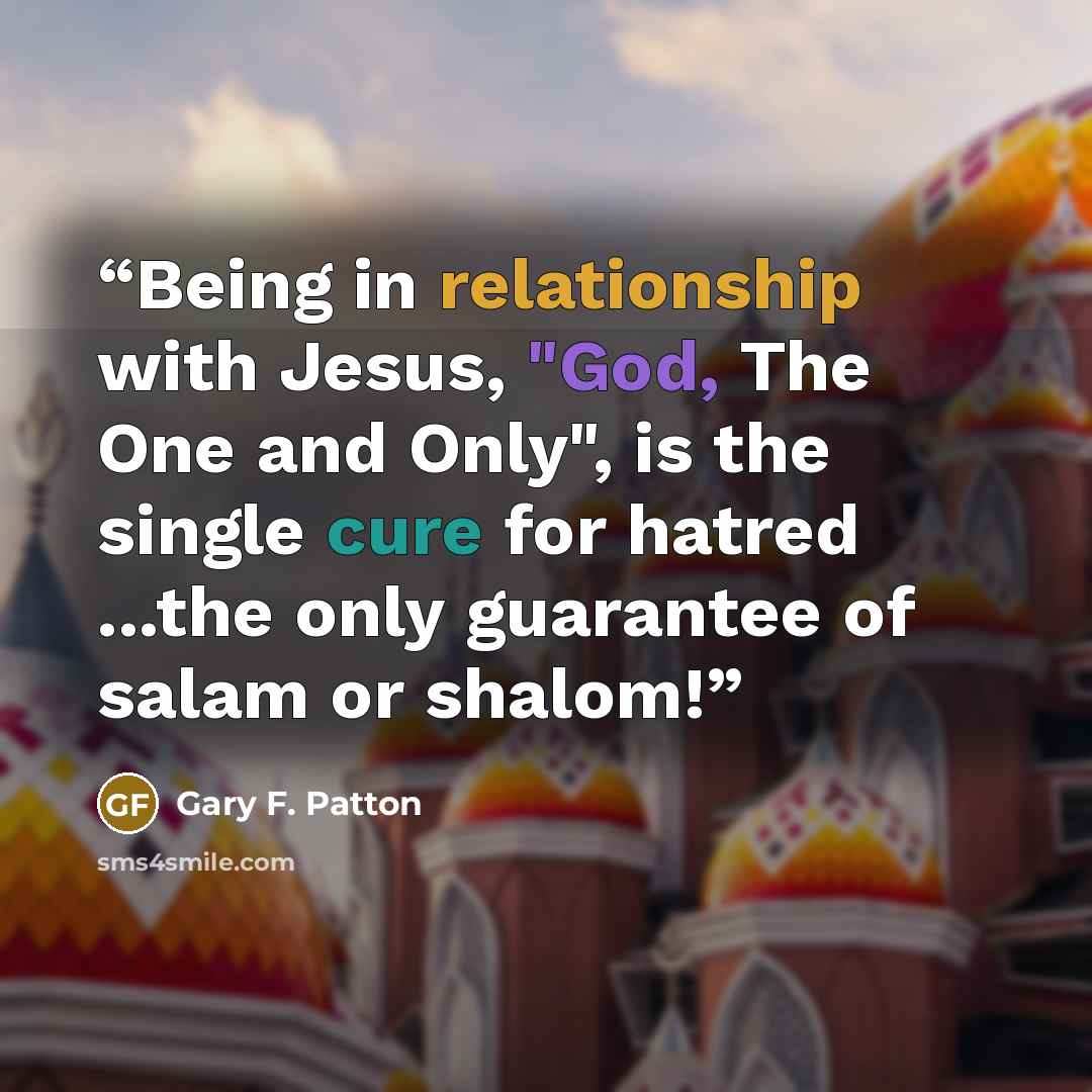 “Being in relationship with Jesus, "God, The One and Only", is the single cure for hatred ...the only guarantee of salam or shalom!” quote by Gary F. Patton